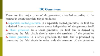 DC Generators
There are five major types of dc generators, classified according to the
manner in which their field flux is produced:
1. Separately excited generator. In a separately excited generator, the field flux
is derived from a separate power source independent of the generator itself.
2. Shunt generator. In a shunt generator, the field flux is derived by
connecting the field circuit directly across the terminals of the generator.
3. Series generator. In a series generator, the field flux is produced by
connecting the field circuit in series with the armature of the generator.
73
 