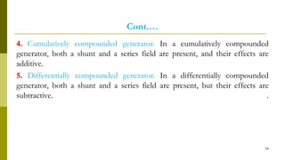 Cont.…
4. Cumulatively compounded generator. In a cumulatively compounded
generator, both a shunt and a series field are present, and their effects are
additive.
5. Differentially compounded generator. In a differentially compounded
generator, both a shunt and a series field are present, but their effects are
subtractive. .
74
 