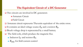 The Equivalent Circuit of a DC Generator
 Two circuits are involved in DC generators
►Armature Circuit
►Field Circuit
 Armature circuit represents Thevenin equivalent of the entire rotor.
 It contains an ideal voltage source 𝐸𝐴 and a resistor 𝑅 𝐴.
 Brush voltage drop is represented by a small battery
 The field coils, which produce the magnetic flux
◘ Inductor 𝐿 𝐹 and resistor 𝑅 𝐹.
◘ 𝑅 𝑎𝑑𝑗 for field current control
75
 