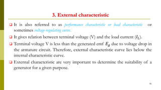 3. External characteristic
 It is also referred to as performance characteristic or load characteristic or
sometimes voltage-regulating curve.
 It gives relation between terminal voltage (V) and the load current (𝐼𝐿).
 Terminal voltage V is less than the generated emf 𝐸𝑔 due to voltage drop in
the armature circuit. Therefore, external characteristic curve lies below the
internal characteristic curve.
 External characteristic are very important to determine the suitability of a
generator for a given purpose.
81
 