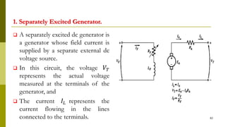 1. Separately Excited Generator.
 A separately excited dc generator is
a generator whose field current is
supplied by a separate external dc
voltage source.
 In this circuit, the voltage 𝑉𝑇
represents the actual voltage
measured at the terminals of the
generator, and
 The current 𝐼𝐿 represents the
current flowing in the lines
connected to the terminals. 82
 
