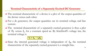 Terminal Characteristic of a Separately Excited DC Generator
 The terminal characteristic of a device is a plot of the output quantities of
the device versus each other.
 For a dc generator, the output quantities are its terminal voltage and line
current.
 The terminal characteristic of a separately excited generator is thus a plot
of 𝑉𝑇 versus 𝐼𝐿 for a constant speed 𝜔. By Kirchhoff's voltage law, the
terminal voltage is
 Since the internal generated voltage is independent of 𝐼𝐴, the terminal
characteristic of the separately excited generator is a straight line.
83
 