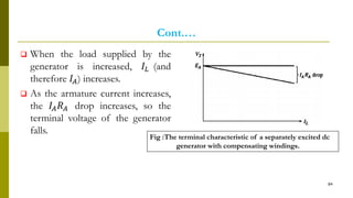 Cont.…
 When the load supplied by the
generator is increased, 𝐼𝐿 (and
therefore 𝐼𝐴) increases.
 As the armature current increases,
the 𝐼𝐴 𝑅 𝐴 drop increases, so the
terminal voltage of the generator
falls.
84
Fig :The terminal characteristic of a separately excited dc
generator with compensating windings.
 