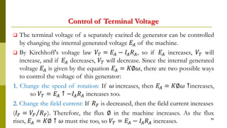 Control of Terminal Voltage
 The terminal voltage of a separately excited dc generator can be controlled
by changing the internal generated voltage 𝐸𝐴 of the machine.
 By Kirchhoff's voltage law 𝑉𝑇 = 𝐸𝐴 − 𝐼𝐴 𝑅 𝐴, so if 𝐸𝐴 increases, 𝑉𝑇 will
increase, and if 𝐸𝐴 decreases, 𝑉𝑇 will decrease. Since the internal generated
voltage 𝐸𝐴 is given by the equation 𝐸𝐴 = 𝐾∅𝜔, there are two possible ways
to control the voltage of this generator:
1. Change the speed of rotation: If 𝜔 increases, then 𝐸𝐴 = 𝐾∅𝜔 ↑increases,
so 𝑉𝑇 = 𝐸𝐴 ↑ −𝐼𝐴 𝑅 𝐴 increases too.
2. Change the field current: If 𝑅 𝐹 is decreased, then the field current increases
(𝐼 𝐹 = Τ𝑉𝐹 𝑅 𝐹). Therefore, the flux ∅ in the machine increases. As the flux
rises, 𝐸𝐴 = 𝐾∅ ↑ 𝜔 must rise too, so 𝑉𝑇 = 𝐸𝐴 − 𝐼𝐴 𝑅 𝐴 increases. 86
 