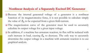 Nonlinear Analysis of a Separately Excited DC Generator
 Because the internal generated voltage of a generator is a nonlinear
function of its magnetomotive force, it is not possible to calculate simply
the value of 𝐸𝐴 to be expected from a given field current.
 The magnetization curve of the generator must be used to accurately
calculate its output voltage for a given input voltage.
 In addition, if a machine has armature reaction, its flux will be reduced with
each increase in load, causing 𝐸𝐴 to decrease. The only way to accurately
determine the output voltage in a machine with armature reaction is to use
graphical analysis.
87
 