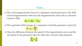 Cont.…
 The total magnetomotive force in a separately excited generator is the field
circuit magnetomotive force less the magnetomotive force due to armature
reaction (AR):
 The equivalent field current of a separately excited dc generator is given by
 Also, the difference between the speed of the magnetization curve and the
real speed of the generator must be taken into account using Equation
88
 