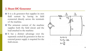 2. Shunt DC Generator
 It is a dc generator that supplies its own
field current by having its field
connected directly across the terminals
of the machine.
 The armature current of the machine
supplies both the field circuit and the
load attached to the machine:
 It has a distinct advantage over the
separately excited dc generator in that no
external power supply is required for the
field circuit.
90
 