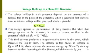 Voltage Build up in a Shunt DC Generator
 The voltage buildup in a dc generator depends on the presence of a
residual flux in the poles of the generator. When a generator first starts to
turn, an internal voltage will be generated which is given by
 This voltage appears at the terminals of the generator. But when that
voltage appears at the terminals, it causes a current to flow in the
generator's field coil (𝐼 𝐹 = Τ𝑉𝑇 ↑ 𝑅 𝐹).
 This field current produces a magnetomotive force in the poles, which
increases the flux in them. The increase in flux causes an increase in
𝐸𝐴 = 𝐾∅ ↑ 𝜔, which increases the terminal voltage 𝑉𝑇. When 𝑉𝑇 rises, 𝐼 𝐹
increases further, increasing the flux ∅ more, which increases 𝐸𝐴 , etc 91
 