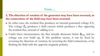 Cont.…
2. The direction of rotation of the generator may have been reversed, or
the connections of the field may have been reversed.
◘ In either case, the residual flux produces an internal generated voltage EA,
The voltage 𝐸𝐴 produces a field current which produces a flux opposing
the residual flux, instead of adding to it.
◘ Under these circumstances, the flux actually decreases below ∅ 𝑟𝑒𝑠 and no
voltage can ever build up, If this problem occurs, it can be fixed by
reversing the direction of rotation, by reversing the field connections, or by
flashing the field with the opposite magnetic polarity.
94
 