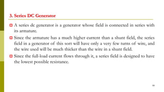 3. Series DC Generator
 A series dc generator is a generator whose field is connected in series with
its armature.
 Since the armature has a much higher current than a shunt field, the series
field in a generator of this sort will have only a very few turns of wire, and
the wire used will be much thicker than the wire in a shunt field.
 Since the full-load current flows through it, a series field is designed to have
the lowest possible resistance.
99
 