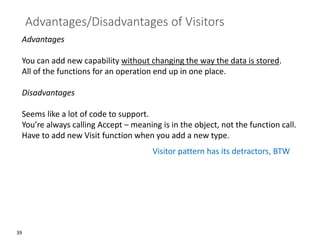 39
Advantages/Disadvantages of Visitors
Advantages
You can add new capability without changing the way the data is stored.
All of the functions for an operation end up in one place.
Disadvantages
Seems like a lot of code to support.
You’re always calling Accept – meaning is in the object, not the function call.
Have to add new Visit function when you add a new type.
Visitor pattern has its detractors, BTW
 