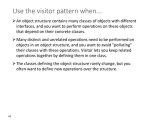 42
Use the visitor pattern when...
➢An object structure contains many classes of objects with different
interfaces, and you want to perform operations on these objects
that depend on their concrete classes.
➢Many distinct and unrelated operations need to be performed on
objects in an object structure, and you want to avoid "polluting"
their classes with these operations. Visitor lets you keep related
operations together by defining them in one class.
➢The classes defining the object structure rarely change, but you
often want to define new operations over the structure.
 