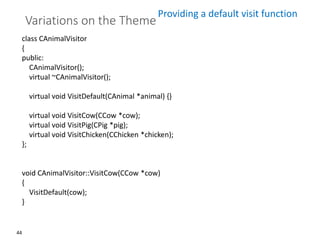 44
Variations on the Theme
class CAnimalVisitor
{
public:
CAnimalVisitor();
virtual ~CAnimalVisitor();
virtual void VisitDefault(CAnimal *animal) {}
virtual void VisitCow(CCow *cow);
virtual void VisitPig(CPig *pig);
virtual void VisitChicken(CChicken *chicken);
};
void CAnimalVisitor::VisitCow(CCow *cow)
{
VisitDefault(cow);
}
Providing a default visit function
 