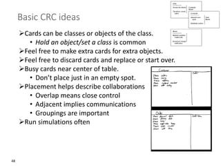48
Basic CRC ideas
➢Cards can be classes or objects of the class.
• Hold an object/set a class is common
➢Feel free to make extra cards for extra objects.
➢Feel free to discard cards and replace or start over.
➢Busy cards near center of table.
• Don’t place just in an empty spot.
➢Placement helps describe collaborations
• Overlap means close control
• Adjacent implies communications
• Groupings are important
➢Run simulations often
 