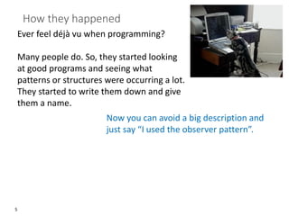 5
How they happened
Ever feel déjà vu when programming?
Many people do. So, they started looking
at good programs and seeing what
patterns or structures were occurring a lot.
They started to write them down and give
them a name.
Now you can avoid a big description and
just say “I used the observer pattern”.
 