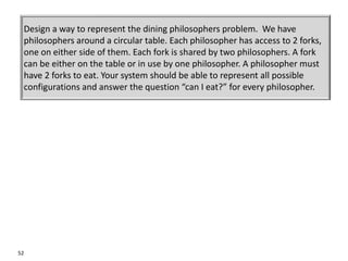 52
A CRC Example
Design a way to represent the dining philosophers problem. We have
philosophers around a circular table. Each philosopher has access to 2 forks,
one on either side of them. Each fork is shared by two philosophers. A fork
can be either on the table or in use by one philosopher. A philosopher must
have 2 forks to eat. Your system should be able to represent all possible
configurations and answer the question “can I eat?” for every philosopher.
 