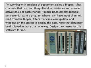 56
I’m working with an piece of equipment called a Biopac. It has
channels that can read things like skin resistance and muscle
activations. For each channel it reads 1000 samples (double)
per second. I want a program where I can have input channels
read from the Biopac, filters that can clean up data, and
windows on the screen to display the data. Note that data may
be displayed in more than one way. Design the classes for this
software for me.
 
