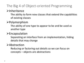 7
The Big 4 of Object-oriented Programming
➢Inheritance
The ability to form new classes that extend the capabilities
of existing classes
➢Polymorphism
The ability of one type to appear to be and be used as
another type
➢Encapsulation
Separating an interface from an implementation, hiding
details that may change
➢Abstraction
Reducing or factoring out details so we can focus on
concepts – objects are abstractions
 