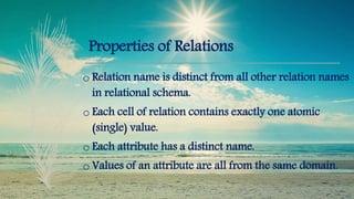 Properties of Relations
o Relation name is distinct from all other relation names
in relational schema.
o Each cell of relation contains exactly one atomic
(single) value.
o Each attribute has a distinct name.
o Values of an attribute are all from the same domain.
 