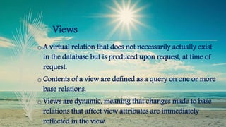 Views
o A virtual relation that does not necessarily actually exist
in the database but is produced upon request, at time of
request.
o Contents of a view are defined as a query on one or more
base relations.
o Views are dynamic, meaning that changes made to base
relations that affect view attributes are immediately
reflected in the view.
 