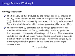 Energy Meter - Working I
Driving Mechanism
1 The time varying ﬂux produced by the voltage coil i.e φv induces an
emf Eep in the aluminium disc which in turn generates eddy current
(Iep). Similarly, ﬂux produced by the current coil i.e φc induces an emf
Eec in the aluminium disc which in turn generates eddy current (Iec ).
2 The eddy current Iep generated due to voltage (pressure coil) coil
interacts with current coil ﬂux φc while eddy current Iec generated
due to current coil interacts with voltage coil ﬂux φv . This interaction
leads to exertion of two forces (Driving forces) on Al disc in opposite
direction which leads to a driving torque. This Driving torque TD is
directly proportional to product of two ﬂuxes and sine of angle
between them.
TD ∝ φcφv sin θ
Parveen Malik () E and EM September 27, 2019 11 / 17
 