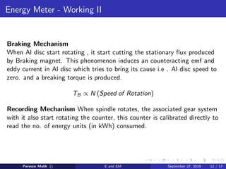 Energy Meter - Working II
Braking Mechanism
When Al disc start rotating , it start cutting the stationary ﬂux produced
by Braking magnet. This phenomenon induces an counteracting emf and
eddy current in Al disc which tries to bring its cause i.e . Al disc speed to
zero. and a breaking torque is produced.
TB ∝ N (Speed of Rotation)
Recording Mechanism When spindle rotates, the associated gear system
with it also start rotating the counter, this counter is calibrated directly to
read the no. of energy units (in kWh) consumed.
Parveen Malik () E and EM September 27, 2019 12 / 17
 