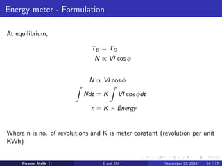 Energy meter - Formulation
At equilibrium,
TB = TD
N ∝ VI cos φ
N ∝ VI cos φ
Ndt = K VI cos φdt
n = K × Energy
Where n is no. of revolutions and K is meter constant (revolution per unit
KWh)
Parveen Malik () E and EM September 27, 2019 14 / 17
 