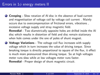 Errors in 1φ energy meters II
4 Creeping - Slow rotation of Al disc in the absence of load current
and magnetisation of voltage coil by voltage coil current . Mainly
occurs due to overcompensation of frictional errors, vibrations ,
excessive voltage supply and stray magnetic ﬁeld.
Remedial - Two diametrically opposite holes are drilled inside the Al
disc which results in distortion of ﬁeld and disc remain stationary
when hole comes under the one of poles of shunt magnet.
5 Voltage Variations - The voltage coil ﬂux increases with supply
voltage which in turn increases the value of driving torque. Since
breaking torque is directly proportional to square of the ﬂux, it eﬀect
is much more pronounced than driving torque. So at high voltages
meter runs slow while at low voltages meter runs faster.
Remedial - Proper design of shunt magnetic circuit.
Parveen Malik () E and EM September 27, 2019 16 / 17
 