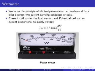Wattmeter
Works on the principle of electrodynamometer i.e. mechanical force
exist between two current carrying conductor or coils.
Current coil carries the load current and Potential coil carries
current proportional to supply voltage.
TD ∝ I1I2 cos φ
dM
dθ
Power meter
Parveen Malik () E and EM September 27, 2019 4 / 17
 