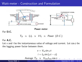 Watt-meter - Construction and Formulation
Power meter
For D.C.
TD ∝ I1I2 ∝ V I1 ∝ Power (D.C.)
For A.C.
Let v and i be the instantaneous value of voltage and current. Let cos φ be
the lagging power factor between them.
v = Vm sin ωt
i = Im sin (ωt − φ)
Average TD ∝ VrmsIrms cos φ
Parveen Malik () E and EM September 27, 2019 5 / 17
 