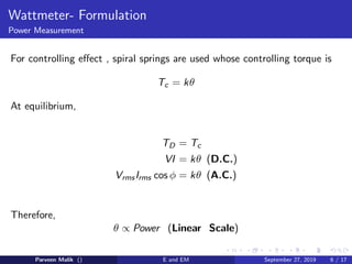 Wattmeter- Formulation
Power Measurement
For controlling eﬀect , spiral springs are used whose controlling torque is
Tc = kθ
At equilibrium,
TD = Tc
VI = kθ (D.C.)
VrmsIrms cos φ = kθ (A.C.)
Therefore,
θ ∝ Power (Linear Scale)
Parveen Malik () E and EM September 27, 2019 6 / 17
 