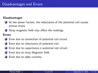 Disadvantages and Errors
Disadvantages
1 At low power factors, the inductance of the potential coil causes
serious errors.
2 Stray magnetic ﬁeld may aﬀect the readings.
Errors
1 Error due to connection of potential coil circuit
2 Error due to inductance of potential coil.
3 Error due to capacitance n potential coil circuit.
4 Error due to stray Magnetic ﬁeld
5 Error due to eddy currents.
Parveen Malik () E and EM September 27, 2019 7 / 17
 