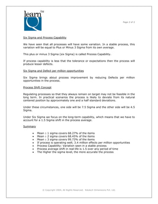 Page 2 of 2
? Copyright 2004, All Rights Reserved. Edutech Dimensions Pvt. Ltd.
Six Sigma and Process Capability
We have seen that all processes will have some variation. In a stable process, this
variation will be equal to Plus or Minus 3 Sigma from its own average.
This plus or minus 3 Sigma (six Sigma) is called Process Capability.
If process capability is less that the tolerance or expectations then the process will
produce lesser defects.
Six Sigma and Defect per million opportunities
Six Sigma brings about process improvement by reducing Defects per million
opportunities in the process.
Process Shift Concept
Regulating processes so that they always remain on target may not be feasible in the
long term. In practical scenarios the process is likely to deviate from its natural
centered position by approximately one and a half standard deviations.
Under these circumstances, one side will be 7.5 Sigma and the other side will be 4.5
Sigma.
Under Six Sigma we focus on the long-term capability, which means that we have to
account for a 1.5 Sigma shift in the process average.
Summary
? Mean  1 sigma covers 68.27% of the items
? Mean  2 sigma covers 68.45% of the items
? Mean  3 sigma covers 99.73% of the items
? If process is operating well; 3.4 million effects per million opportunities
? Process Capability: Variation seen in a stable process
? Process average shift in real life is 1.5 over any period of time
? The Higher the sigma level, the more accurate the process
 