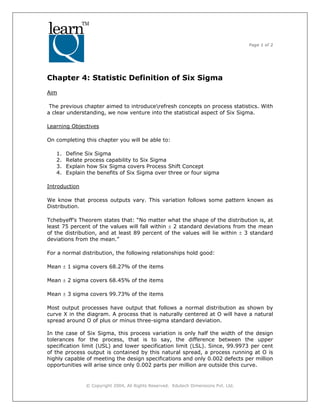 Page 1 of 2
© Copyright 2004, All Rights Reserved. Edutech Dimensions Pvt. Ltd.
Chapter 4: Statistic Definition of Six Sigma
Aim
The previous chapter aimed to introducerefresh concepts on process statistics. With
a clear understanding, we now venture into the statistical aspect of Six Sigma.
Learning Objectives
On completing this chapter you will be able to:
1. Define Six Sigma
2. Relate process capability to Six Sigma
3. Explain how Six Sigma covers Process Shift Concept
4. Explain the benefits of Six Sigma over three or four sigma
Introduction
We know that process outputs vary. This variation follows some pattern known as
Distribution.
Tchebyeff’s Theorem states that: “No matter what the shape of the distribution is, at
least 75 percent of the values will fall within ± 2 standard deviations from the mean
of the distribution, and at least 89 percent of the values will lie within ± 3 standard
deviations from the mean.”
For a normal distribution, the following relationships hold good:
Mean ± 1 sigma covers 68.27% of the items
Mean ± 2 sigma covers 68.45% of the items
Mean ± 3 sigma covers 99.73% of the items
Most output processes have output that follows a normal distribution as shown by
curve X in the diagram. A process that is naturally centered at O will have a natural
spread around O of plus or minus three-sigma standard deviation.
In the case of Six Sigma, this process variation is only half the width of the design
tolerances for the process, that is to say, the difference between the upper
specification limit (USL) and lower specification limit (LSL). Since, 99.9973 per cent
of the process output is contained by this natural spread, a process running at O is
highly capable of meeting the design specifications and only 0.002 defects per million
opportunities will arise since only 0.002 parts per million are outside this curve.
 