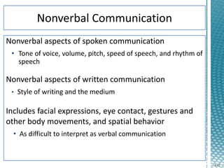 4-12
Nonverbal aspects of spoken communication
• Tone of voice, volume, pitch, speed of speech, and rhythm of
speech
Nonverbal aspects of written communication
• Style of writing and the medium
Includes facial expressions, eye contact, gestures and
other body movements, and spatial behavior
• As difficult to interpret as verbal communication
 