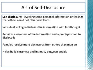 4-16
Self-disclosure: Revealing some personal information or feelings
that others could not otherwise learn
Individual willingly discloses the information with forethought
Requires awareness of the information and a predisposition to
disclose it
Females receive more disclosures from others than men do
Helps build closeness and intimacy between people
 