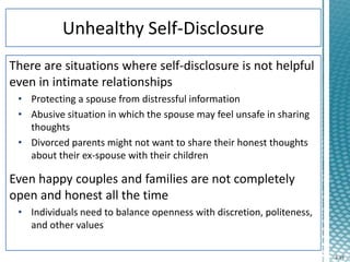 4-19
There are situations where self-disclosure is not helpful
even in intimate relationships
• Protecting a spouse from distressful information
• Abusive situation in which the spouse may feel unsafe in sharing
thoughts
• Divorced parents might not want to share their honest thoughts
about their ex-spouse with their children
Even happy couples and families are not completely
open and honest all the time
• Individuals need to balance openness with discretion, politeness,
and other values
 