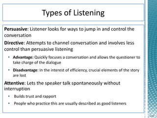 4-21
Persuasive: Listener looks for ways to jump in and control the
conversation
Directive: Attempts to channel conversation and involves less
control than persuasive listening
• Advantage: Quickly focuses a conversation and allows the questioner to
take charge of the dialogue
• Disadvantage: In the interest of efficiency, crucial elements of the story
are lost
Attentive: Lets the speaker talk spontaneously without
interruption
• Builds trust and rapport
• People who practice this are usually described as good listeners
 