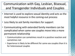 4-7
• Internet is used to explore sexual identity and acts as the
most helpful resource in the coming-out process
• Less likely to ask family members for support
• Communicating with extended family members can be
complicated when same-sex couples move into a more
permanent relationship
• Communication can sometimes result in a positive reaction and
sometimes not
• Experience is likely to be different for same-sex couples than it is
for heterosexual couples
 