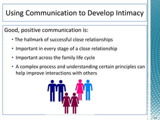 4-8
Good, positive communication is:
• The hallmark of successful close relationships
• Important in every stage of a close relationship
• Important across the family life cycle
• A complex process and understanding certain principles can
help improve interactions with others
 