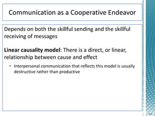 4-9
Depends on both the skillful sending and the skillful
receiving of messages
Linear causality model: There is a direct, or linear,
relationship between cause and effect
• Interpersonal communication that reflects this model is usually
destructive rather than productive
 
