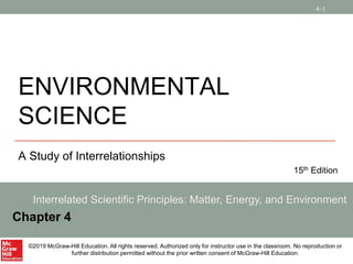 4-1
ENVIRONMENTAL
SCIENCE
A Study of Interrelationships
15th Edition
Interrelated Scientific Principles: Matter, Energy, and Environment
Chapter 4
©2019 McGraw-Hill Education. All rights reserved. Authorized only for instructor use in the classroom. No reproduction or
further distribution permitted without the prior written consent of McGraw-Hill Education.
 