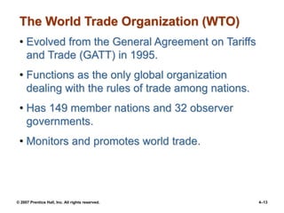 © 2007 Prentice Hall, Inc. All rights reserved. 4–13
The World Trade Organization (WTO)
• Evolved from the General Agreement on Tariffs
and Trade (GATT) in 1995.
• Functions as the only global organization
dealing with the rules of trade among nations.
• Has 149 member nations and 32 observer
governments.
• Monitors and promotes world trade.
 