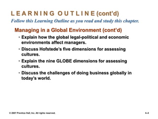 © 2007 Prentice Hall, Inc. All rights reserved. 4–4
L E A R N I N G O U T L I N E (cont’d)
Follow this Learning Outline as you read and study this chapter.
Managing in a Global Environment (cont’d)
• Explain how the global legal-political and economic
environments affect managers.
• Discuss Hofstede’s five dimensions for assessing
cultures.
• Explain the nine GLOBE dimensions for assessing
cultures.
• Discuss the challenges of doing business globally in
today’s world.
 