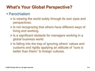 © 2007 Prentice Hall, Inc. All rights reserved. 4–6
What’s Your Global Perspective?
• Parochialism
Is viewing the world solely through its own eyes and
perspectives.
Is not recognizing that others have different ways of
living and working.
Is a significant obstacle for managers working in a
global business world.
Is falling into the trap of ignoring others’ values and
customs and rigidly applying an attitude of “ours is
better than theirs” to foreign cultures.
 