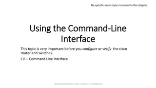Using the Command-Line
Interface
This topic is very important before you configure or verify the cisco
router and switches.
CLI – Command Line Interface
No specific exam topics included in this chapter.
WWW.NETWORKRHINOS.COM | VISHNU | +91-9790901210
 