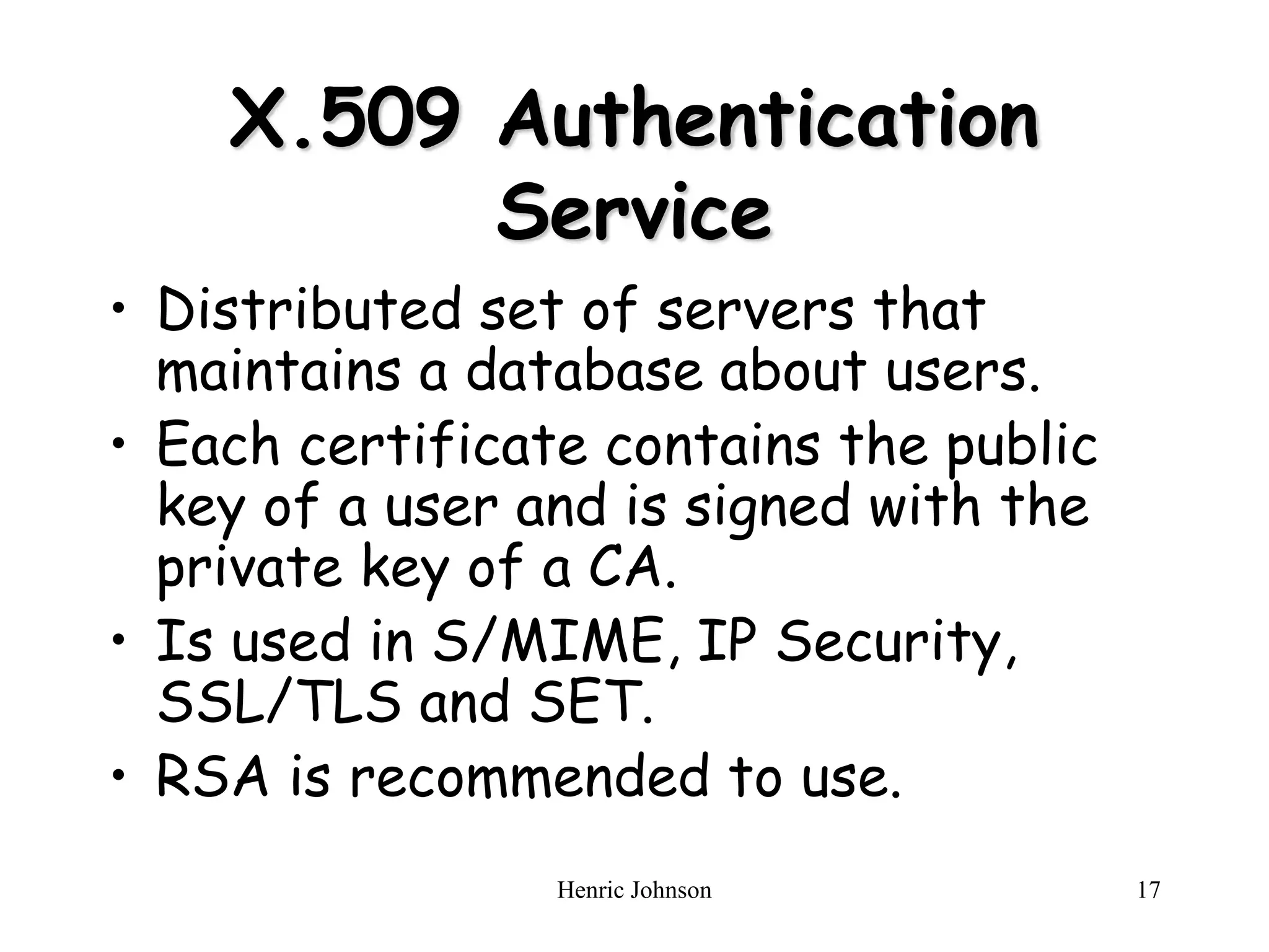 Henric Johnson 17
X.509 Authentication
Service
• Distributed set of servers that
maintains a database about users.
• Each certificate contains the public
key of a user and is signed with the
private key of a CA.
• Is used in S/MIME, IP Security,
SSL/TLS and SET.
• RSA is recommended to use.
 