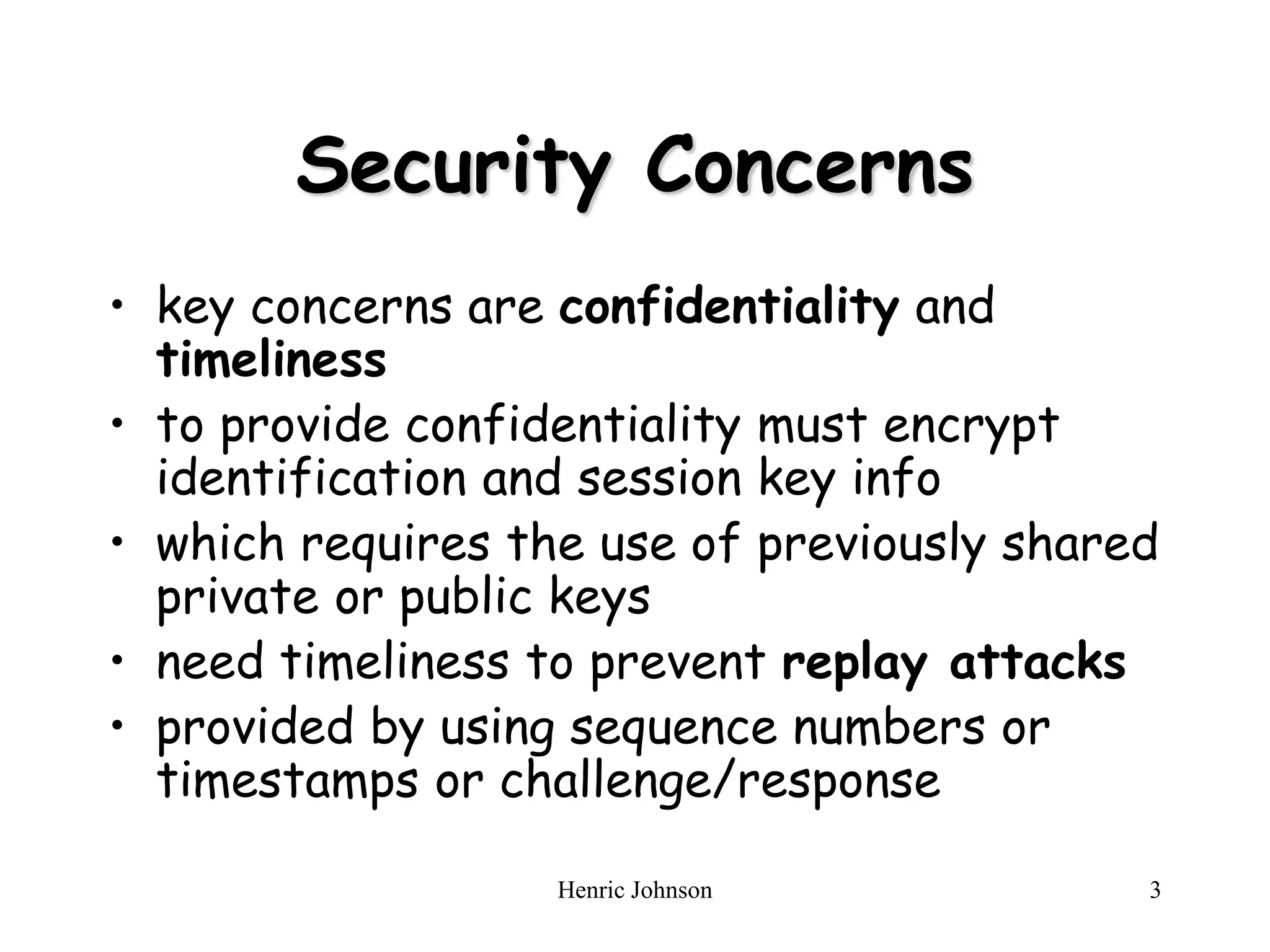 Henric Johnson 3
Security Concerns
• key concerns are confidentiality and
timeliness
• to provide confidentiality must encrypt
identification and session key info
• which requires the use of previously shared
private or public keys
• need timeliness to prevent replay attacks
• provided by using sequence numbers or
timestamps or challenge/response
 