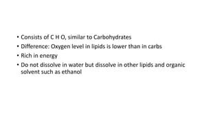 • Consists of C H O, similar to Carbohydrates
• Difference: Oxygen level in lipids is lower than in carbs
• Rich in energy
• Do not dissolve in water but dissolve in other lipids and organic
solvent such as ethanol
 