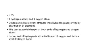• H2O
• 2 hydrogen atoms and 1 oxygen atom
• Oxygen attracts electrons stronger than hydrogen causes irregular
distribution of electrons
• This causes partial charges at both ends of hydrogen and oxygen
atoms
• Hence, end of hydrogen is attracted to end of oxygen and form a
weak hydrogen bond.
 